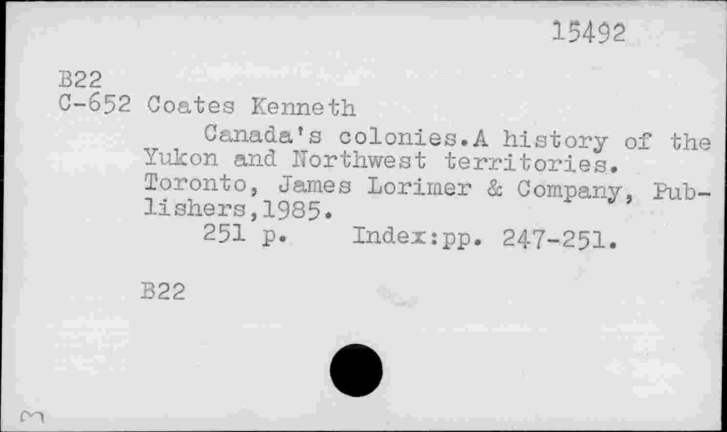 ﻿15492
B22
C-652 Coates Kenneth
Canada’s colonies.A history of the Yukon and Northwest territories.
Toronto, James Lorimer à Company. Publishers , 1985.
251 p. Indexipp. 247-251.
B22